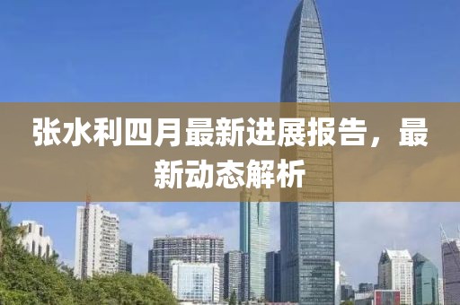 张水利四月最新进展报告，最新动态解析