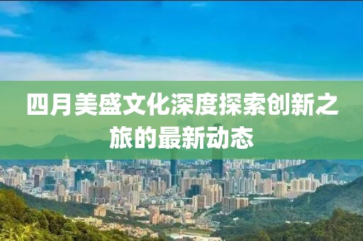 四月美盛文化深度探索创新之旅的最新动态
