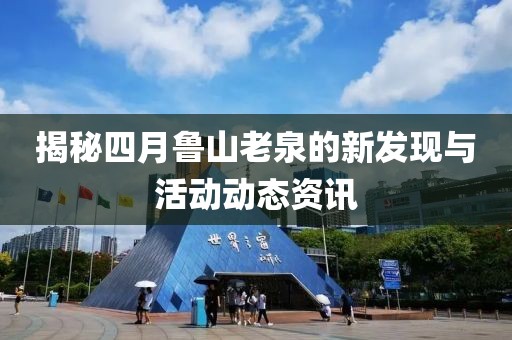 揭秘四月鲁山老泉的新发现与活动动态资讯