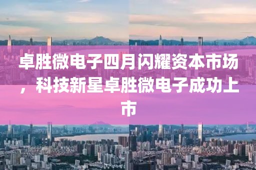 卓胜微电子四月闪耀资本市场，科技新星卓胜微电子成功上市