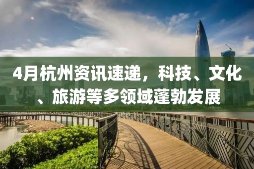 4月杭州资讯速递，科技、文化、旅游等多领域蓬勃发展