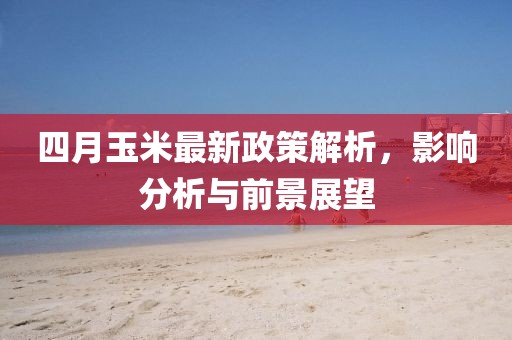 四月玉米最新政策解析，影响分析与前景展望