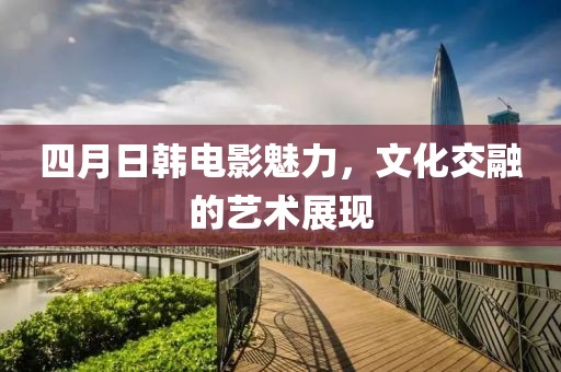 四月日韩电影魅力，文化交融的艺术展现
