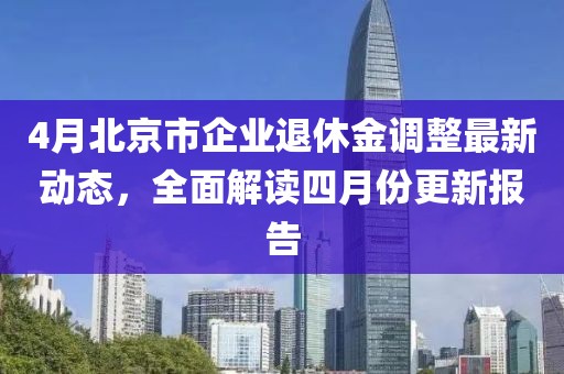 4月北京市企业退休金调整最新动态，全面解读四月份更新报告