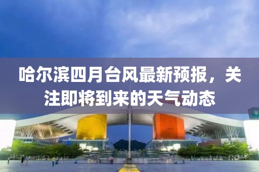 哈尔滨四月台风最新预报，关注即将到来的天气动态