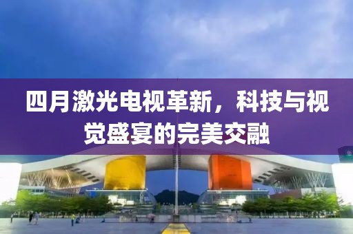 四月激光电视革新，科技与视觉盛宴的完美交融