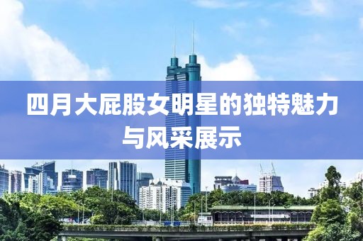 四月大屁股女明星的独特魅力与风采展示