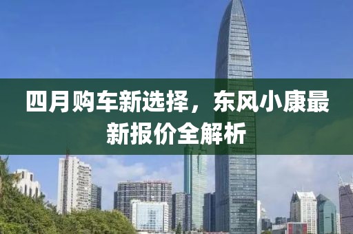 四月购车新选择，东风小康最新报价全解析
