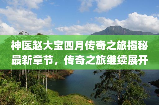 神医赵大宝四月传奇之旅揭秘最新章节，传奇之旅继续展开