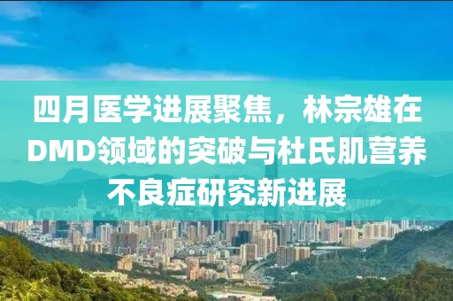 四月医学进展聚焦，林宗雄在DMD领域的突破与杜氏肌营养不良症研究新进展