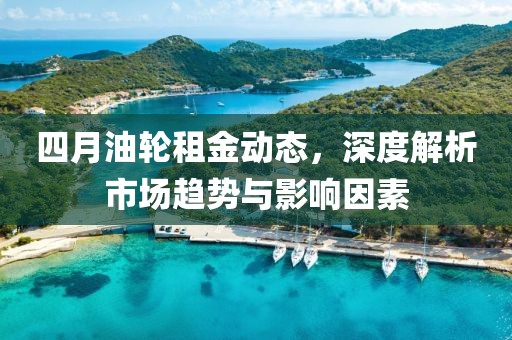 四月油轮租金动态，深度解析市场趋势与影响因素