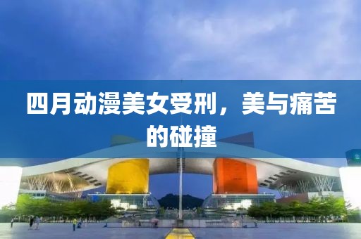 四月动漫美女受刑，美与痛苦的碰撞