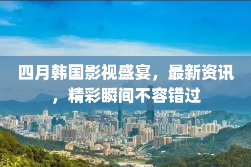 四月韩国影视盛宴，最新资讯，精彩瞬间不容错过