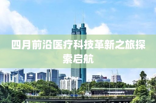 四月前沿医疗科技革新之旅探索启航