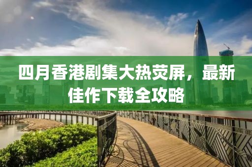 四月香港剧集大热荧屏，最新佳作下载全攻略