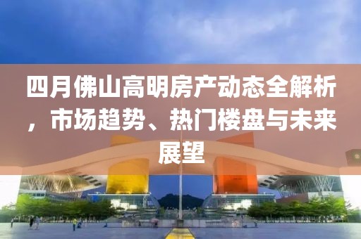 四月佛山高明房产动态全解析，市场趋势、热门楼盘与未来展望