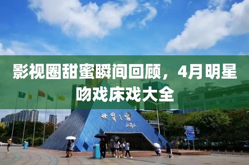 影视圈甜蜜瞬间回顾，4月明星吻戏床戏大全