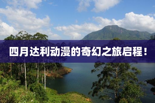 四月达利动漫的奇幻之旅启程！