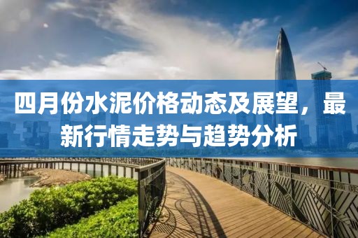 四月份水泥价格动态及展望，最新行情走势与趋势分析