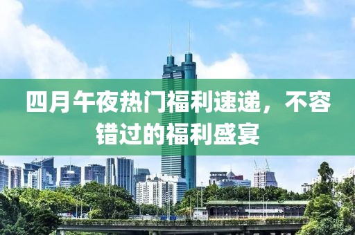 四月午夜热门福利速递，不容错过的福利盛宴