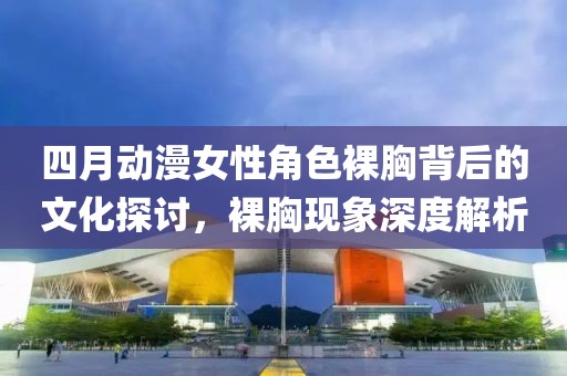 四月动漫女性角色裸胸背后的文化探讨，裸胸现象深度解析