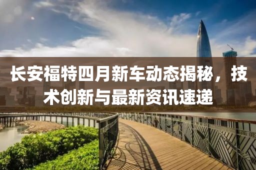 长安福特四月新车动态揭秘，技术创新与最新资讯速递