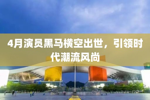 4月演员黑马横空出世，引领时代潮流风尚