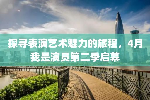 探寻表演艺术魅力的旅程，4月我是演员第二季启幕