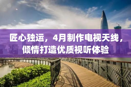 匠心独运，4月制作电视天线，倾情打造优质视听体验