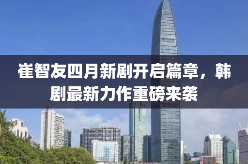 崔智友四月新剧开启篇章，韩剧最新力作重磅来袭
