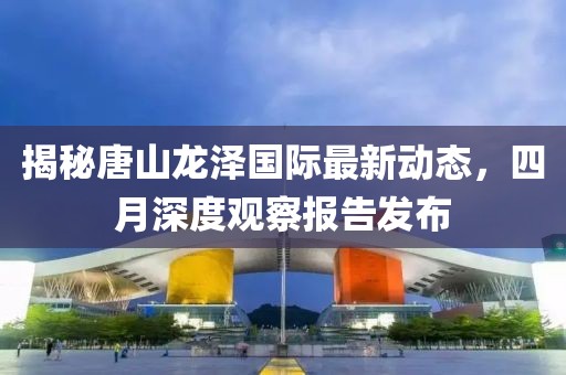 揭秘唐山龙泽国际最新动态，四月深度观察报告发布