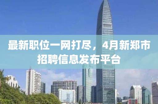 最新职位一网打尽，4月新郑市招聘信息发布平台