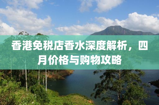 香港免税店香水深度解析，四月价格与购物攻略