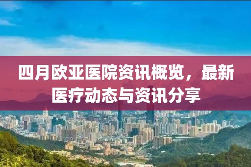 四月欧亚医院资讯概览，最新医疗动态与资讯分享