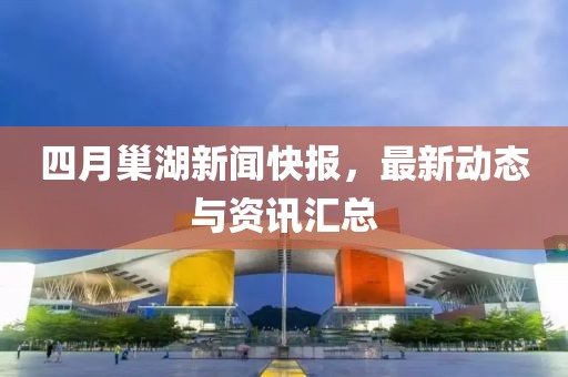 四月巢湖新闻快报，最新动态与资讯汇总