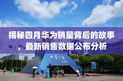 揭秘四月华为销量背后的故事，最新销售数据公布分析