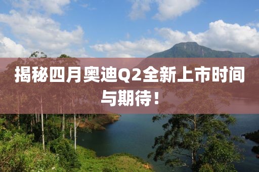 揭秘四月奥迪Q2全新上市时间与期待！