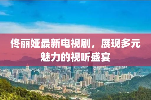 佟丽娅最新电视剧，展现多元魅力的视听盛宴