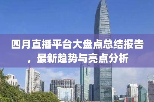 四月直播平台大盘点总结报告，最新趋势与亮点分析