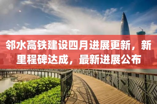 邻水高铁建设四月进展更新，新里程碑达成，最新进展公布