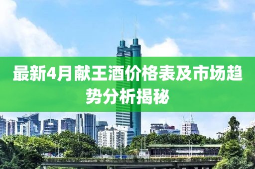 最新4月献王酒价格表及市场趋势分析揭秘