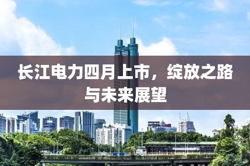 长江电力四月上市，绽放之路与未来展望