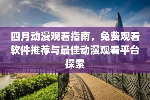四月动漫观看指南，免费观看软件推荐与最佳动漫观看平台探索