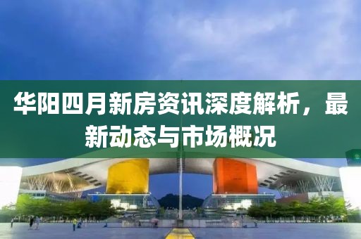 华阳四月新房资讯深度解析，最新动态与市场概况