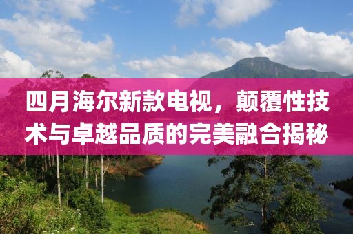 四月海尔新款电视，颠覆性技术与卓越品质的完美融合揭秘