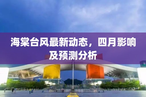 海棠台风最新动态，四月影响及预测分析