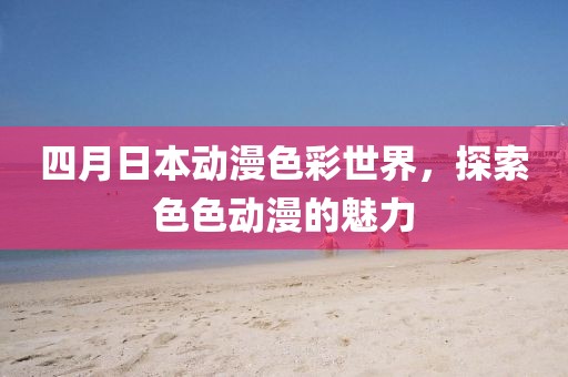四月日本动漫色彩世界，探索色色动漫的魅力
