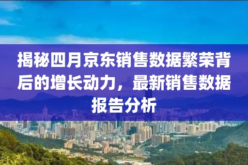 揭秘四月京东销售数据繁荣背后的增长动力，最新销售数据报告分析