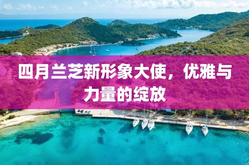 四月兰芝新形象大使，优雅与力量的绽放