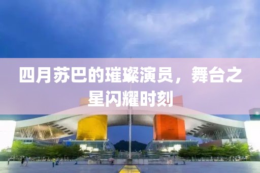 四月苏巴的璀璨演员，舞台之星闪耀时刻